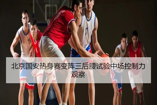 北京国安热身赛变阵三后腰试验中场控制力观察